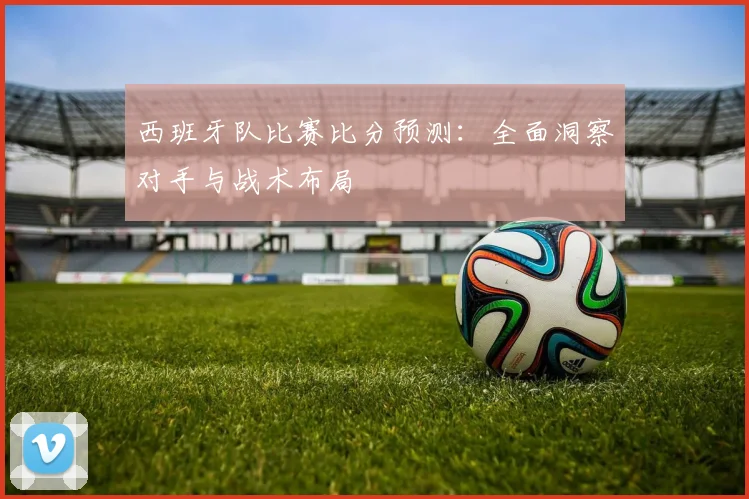 西班牙队比赛比分预测:全面洞察对手与战术布局