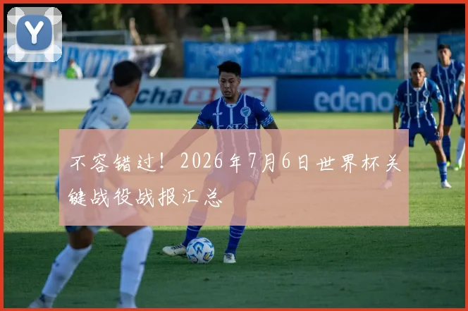 不容错过！2026年7月6日世界杯关键战役战报汇总