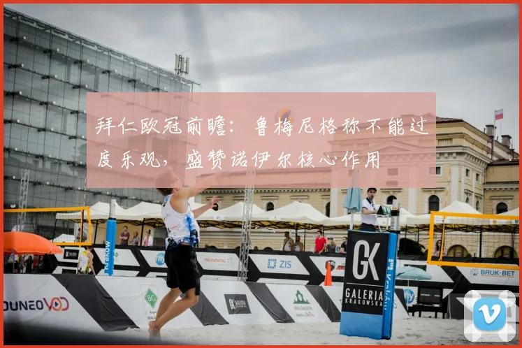 拜仁欧冠前瞻:鲁梅尼格称不能过度乐观,盛赞诺伊尔核心作用