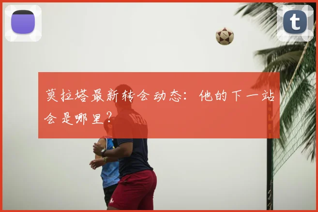 莫拉塔最新转会动态：他的下一站会是哪里？