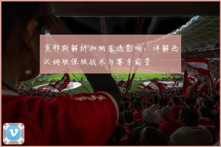 莫耶斯解析加纳落选影响，详解西汉姆联保级战术与赛季前景