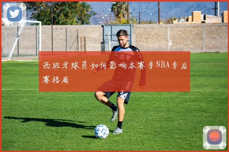 西班牙球员如何影响本赛季NBA季后赛格局