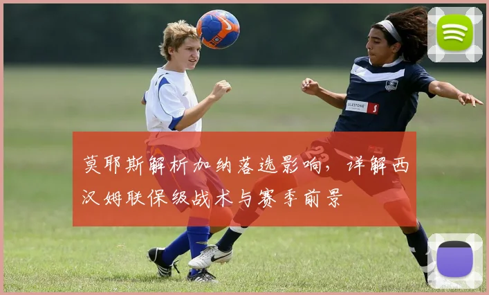 莫耶斯解析加纳落选影响，详解西汉姆联保级战术与赛季前景