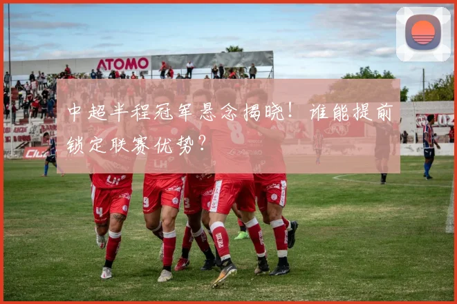 中超半程冠军悬念揭晓！谁能提前锁定联赛优势？