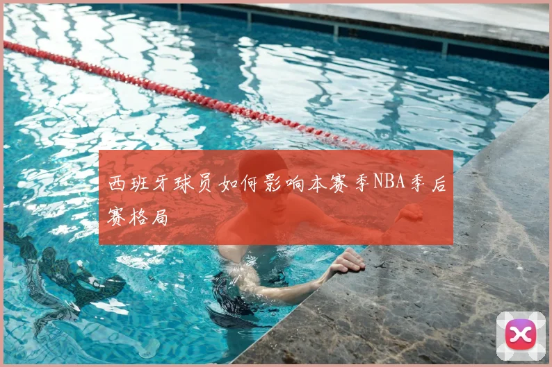 西班牙球员如何影响本赛季NBA季后赛格局