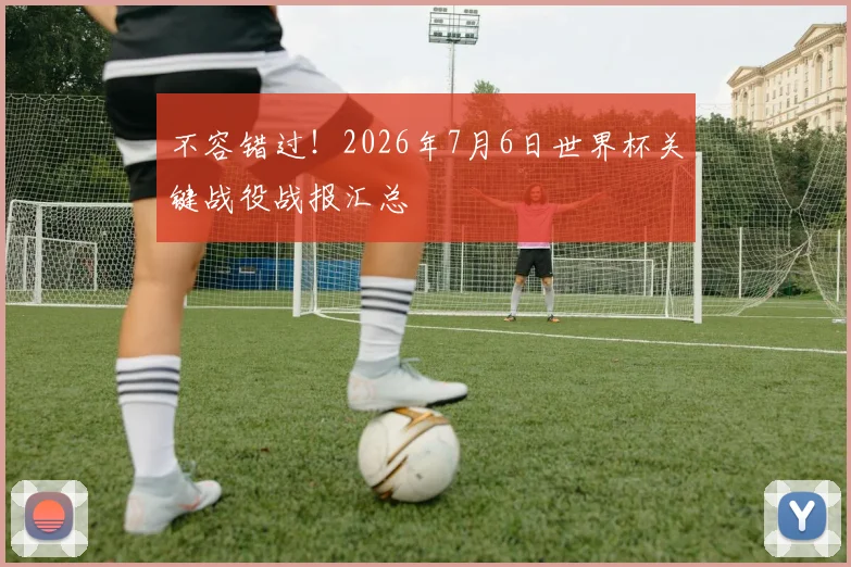 不容错过!2026年7月6日世界杯关键战役战报汇总