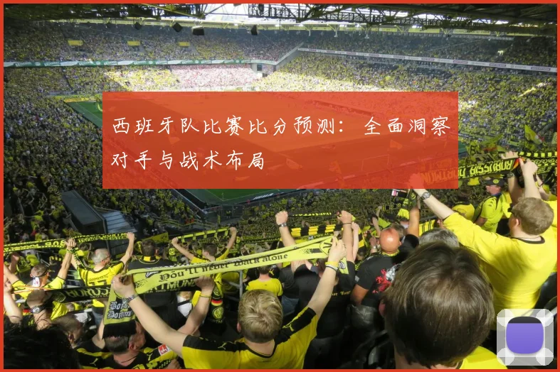 西班牙队比赛比分预测：全面洞察对手与战术布局
