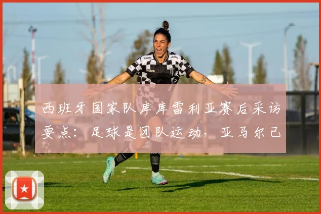 西班牙国家队库库雷利亚赛后采访要点:足球是团队运动,亚马尔已是世界顶尖,球队目标剑指2026