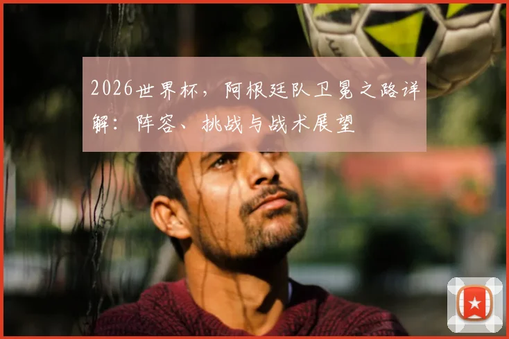 2026世界杯，阿根廷队卫冕之路详解：阵容、挑战与战术展望