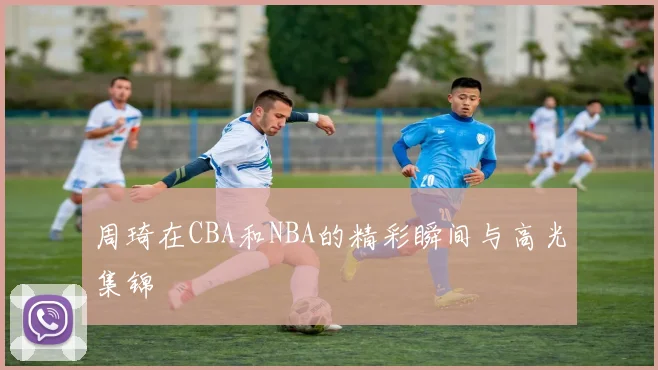 周琦在CBA和NBA的精彩瞬间与高光集锦
