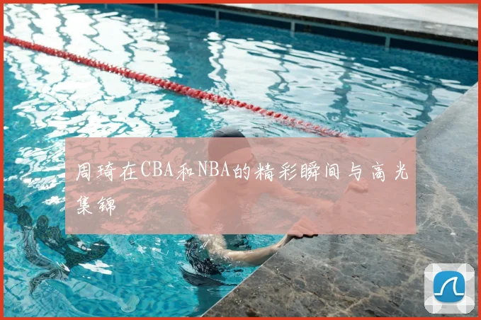 周琦在CBA和NBA的精彩瞬间与高光集锦