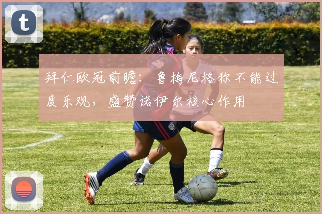 拜仁欧冠前瞻：鲁梅尼格称不能过度乐观，盛赞诺伊尔核心作用